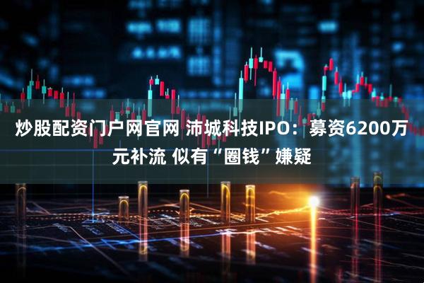炒股配资门户网官网 沛城科技IPO：募资6200万元补流 似有“圈钱”嫌疑