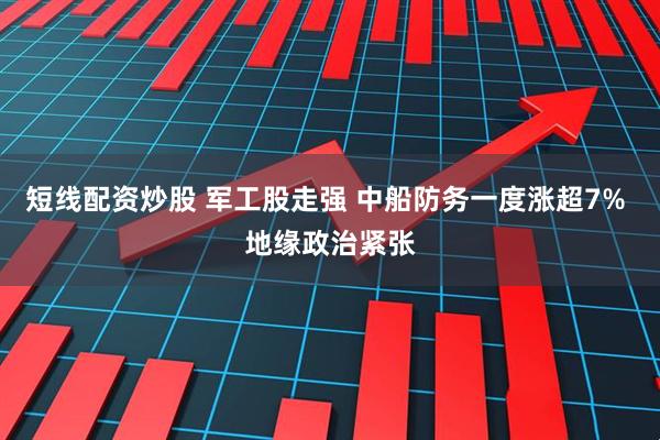 短线配资炒股 军工股走强 中船防务一度涨超7% 地缘政治紧张