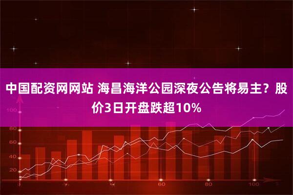 中国配资网网站 海昌海洋公园深夜公告将易主？股价3日开盘跌超10%