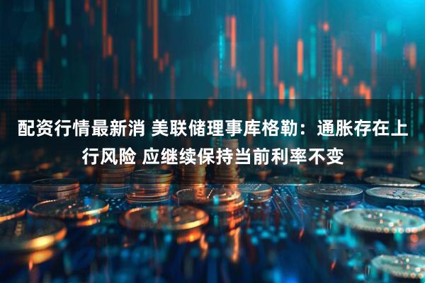 配资行情最新消 美联储理事库格勒：通胀存在上行风险 应继续保持当前利率不变