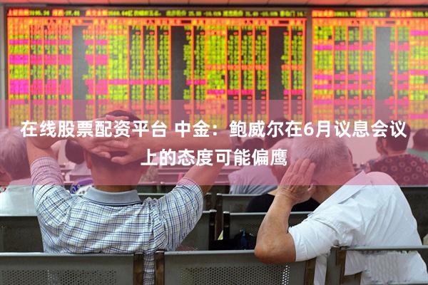 在线股票配资平台 中金：鲍威尔在6月议息会议上的态度可能偏鹰