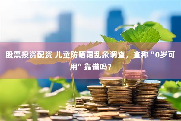 股票投资配资 儿童防晒霜乱象调查，宣称“0岁可用”靠谱吗？