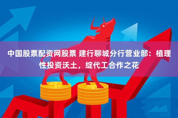 中国股票配资网股票 建行聊城分行营业部：植理性投资沃土，绽代工合作之花