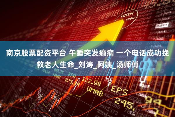 南京股票配资平台 午睡突发癫痫 一个电话成功挽救老人生命_刘涛_阿姨_汤师傅