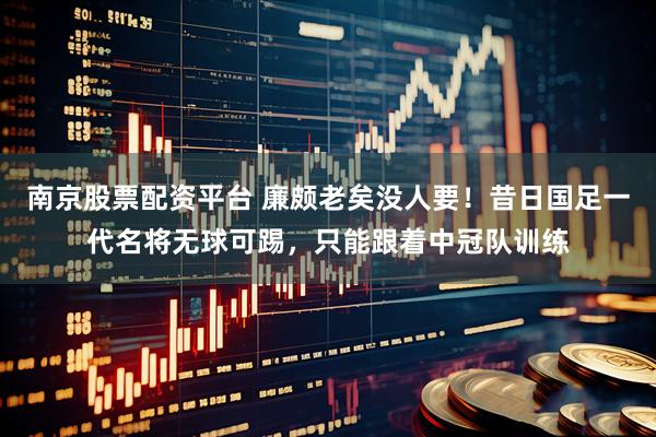 南京股票配资平台 廉颇老矣没人要！昔日国足一代名将无球可踢，只能跟着中冠队训练