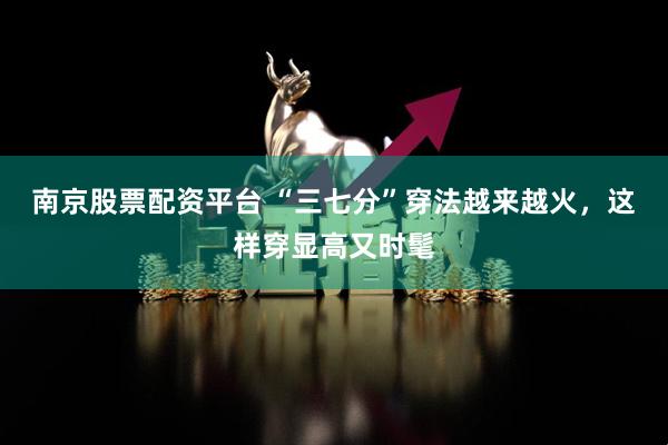 南京股票配资平台 “三七分”穿法越来越火，这样穿显高又时髦
