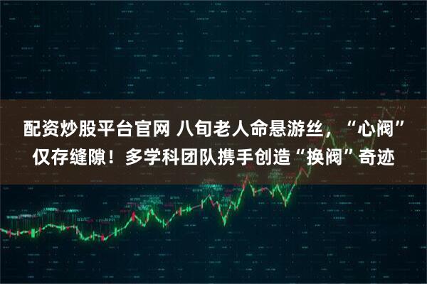 配资炒股平台官网 八旬老人命悬游丝，“心阀”仅存缝隙！多学科团队携手创造“换阀”奇迹
