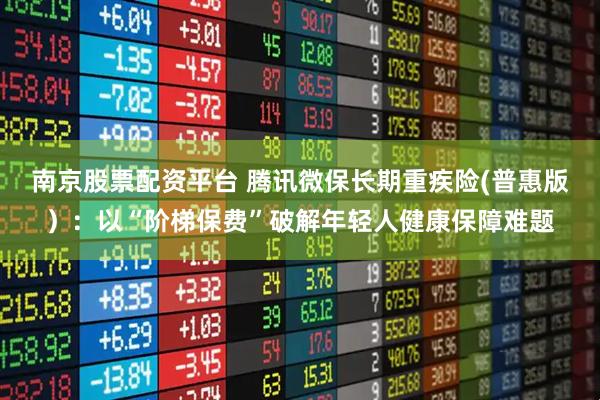 南京股票配资平台 腾讯微保长期重疾险(普惠版）：以“阶梯保费”破解年轻人健康保障难题