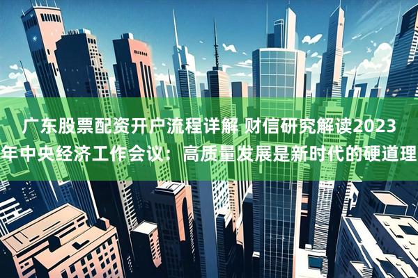 广东股票配资开户流程详解 财信研究解读2023年中央经济工作会议：高质量发展是新时代的硬道理