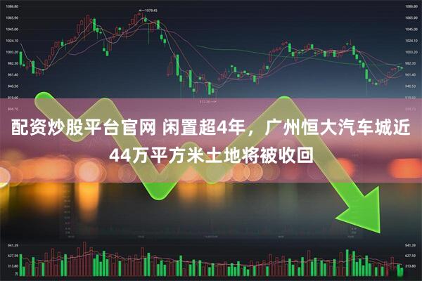 配资炒股平台官网 闲置超4年，广州恒大汽车城近44万平方米土地将被收回