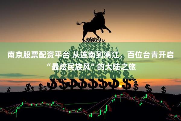 南京股票配资平台 从连南到漓江，百位台青开启“最炫民族风”的大陆之旅