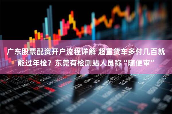 广东股票配资开户流程详解 超重货车多付几百就能过年检？东莞有检测站人员称“随便审”