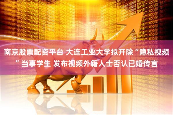 南京股票配资平台 大连工业大学拟开除“隐私视频”当事学生 发布视频外籍人士否认已婚传言