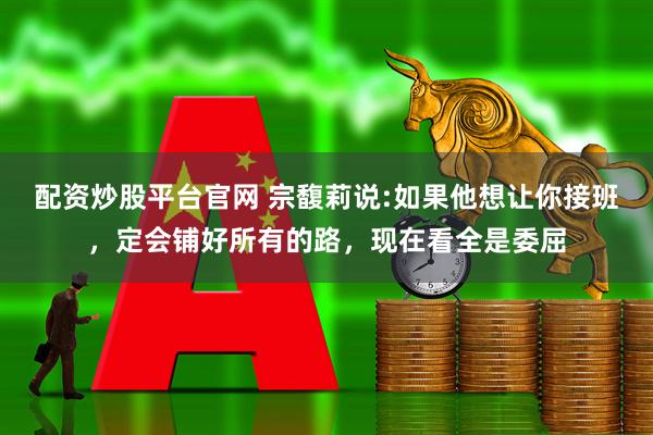配资炒股平台官网 宗馥莉说:如果他想让你接班，定会铺好所有的路，现在看全是委屈