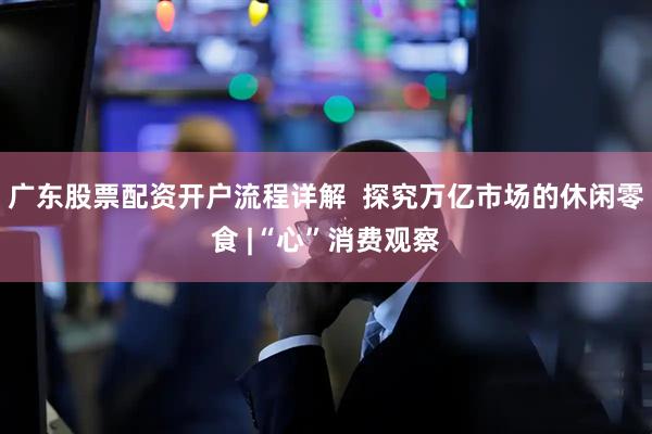 广东股票配资开户流程详解  探究万亿市场的休闲零食 |“心”消费观察