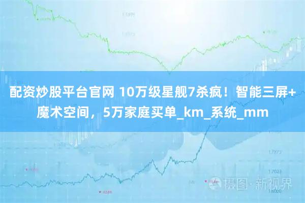 配资炒股平台官网 10万级星舰7杀疯！智能三屏+魔术空间，5万家庭买单_km_系统_mm