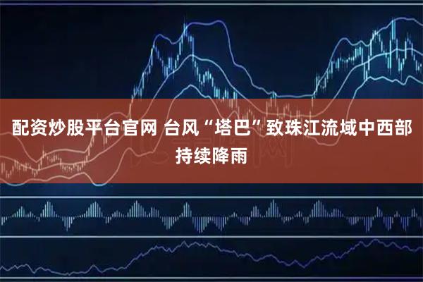 配资炒股平台官网 台风“塔巴”致珠江流域中西部持续降雨