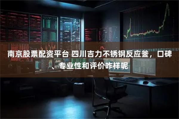 南京股票配资平台 四川吉力不锈钢反应釜，口碑、专业性和评价咋样呢