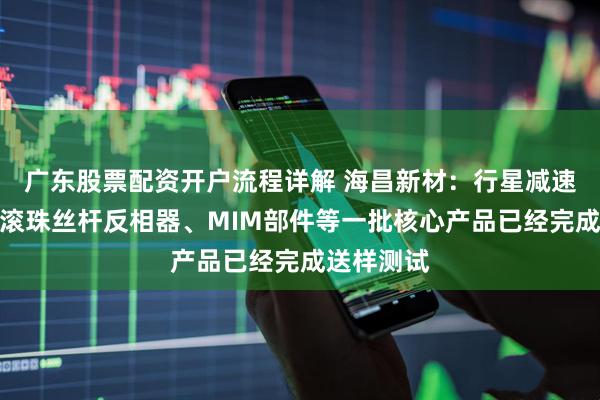 广东股票配资开户流程详解 海昌新材：行星减速器齿轮、滚珠丝杆反相器、MIM部件等一批核心产品已经完成送样测试