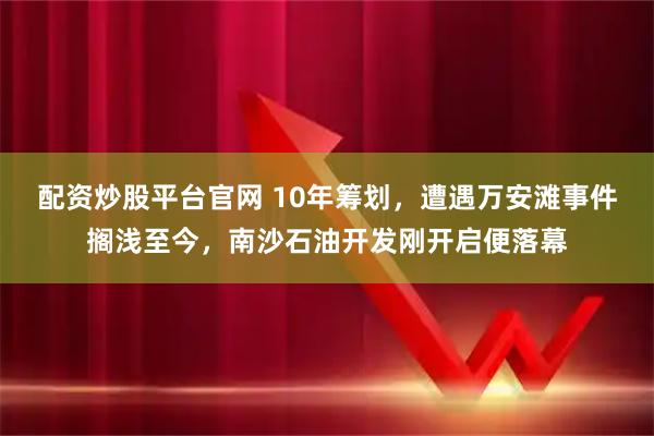 配资炒股平台官网 10年筹划，遭遇万安滩事件搁浅至今，南沙石油开发刚开启便落幕