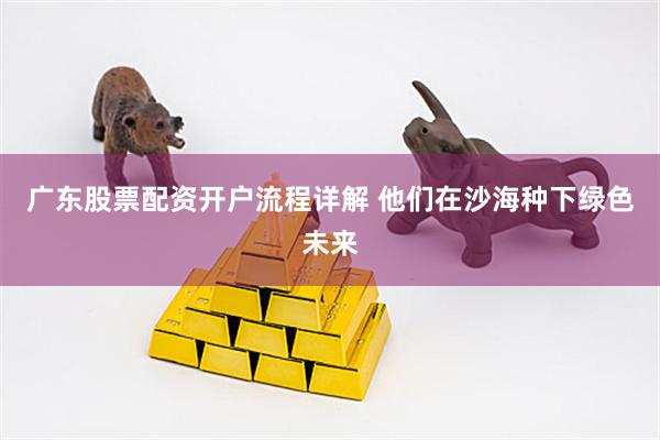 广东股票配资开户流程详解 他们在沙海种下绿色未来