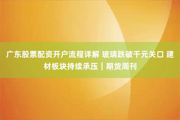 广东股票配资开户流程详解 玻璃跌破千元关口 建材板块持续承压｜期货周刊