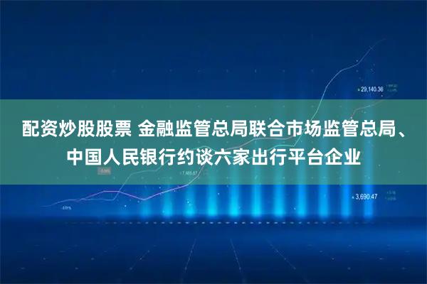 配资炒股股票 金融监管总局联合市场监管总局、中国人民银行约谈六家出行平台企业