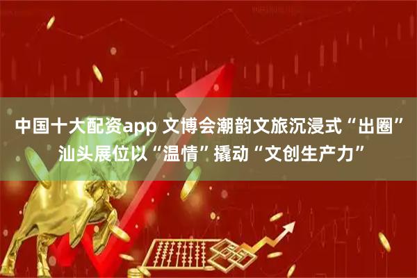中国十大配资app 文博会潮韵文旅沉浸式“出圈” 汕头展位以“温情”撬动“文创生产力”