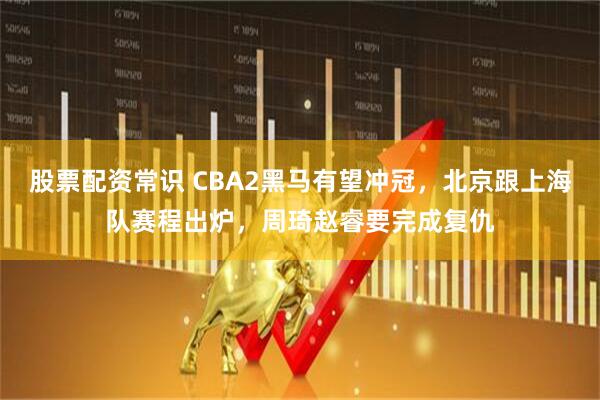 股票配资常识 CBA2黑马有望冲冠，北京跟上海队赛程出炉，周琦赵睿要完成复仇