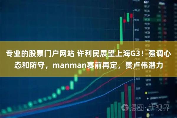 专业的股票门户网站 许利民展望上海G3！强调心态和防守，manman赛前再定，赞卢伟潜力