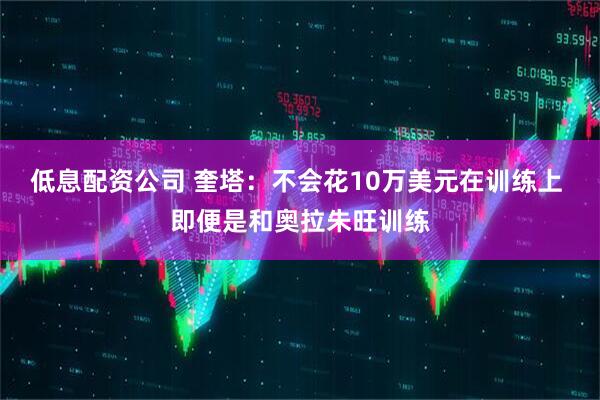 低息配资公司 奎塔：不会花10万美元在训练上 即便是和奥拉朱旺训练