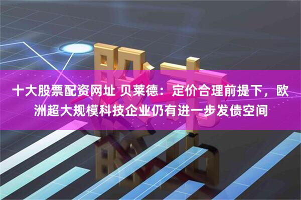 十大股票配资网址 贝莱德：定价合理前提下，欧洲超大规模科技企业仍有进一步发债空间