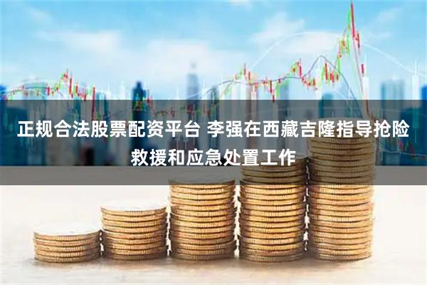 正规合法股票配资平台 李强在西藏吉隆指导抢险救援和应急处置工作