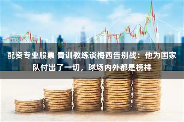 配资专业股票 青训教练谈梅西告别战：他为国家队付出了一切，球场内外都是榜样