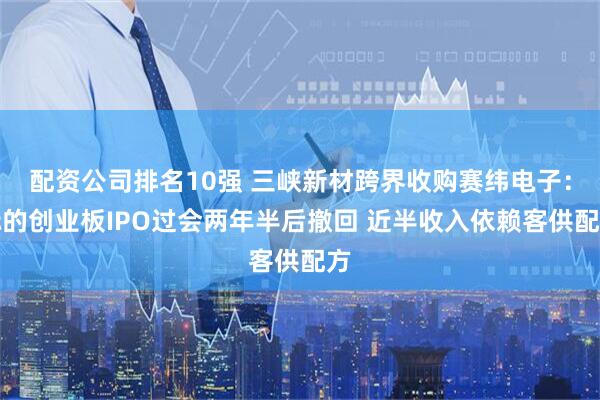 配资公司排名10强 三峡新材跨界收购赛纬电子：标的创业板IPO过会两年半后撤回 近半收入依赖客供配方