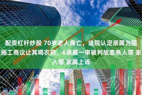 配资杠杆炒股 70岁老人身亡，法院认定亲属为阻止邻居施工商议让其喝农药，6亲属一审被判故意杀人罪 家属上诉